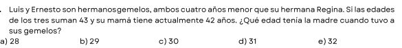 Luis y Ernesto son hermanosgemelos, ambos cuatro años menor que su hermana Regina. Si las edades
de los tres suman 43 y su mamá tiene actualmente 42 años. ¿Qué edad tenía la madre cuando tuvo a
sus gemelos?
a) 28 b) 29 c) 30 d) 31 e) 32