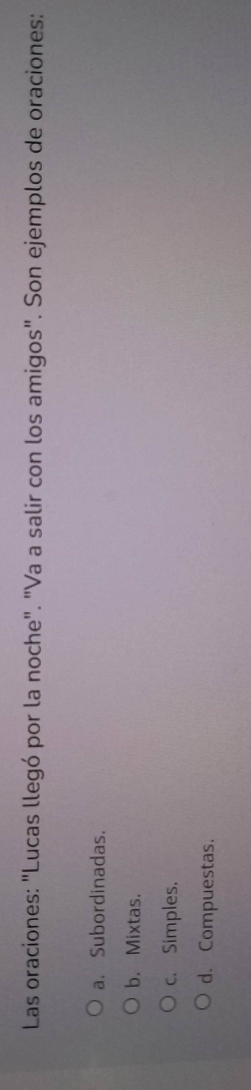 Las oraciones: "Lucas llegó por la noche". "Va a salir con los amigos". Son ejemplos de oraciones:
a. Subordinadas.
b. Mixtas.
c. Simples.
d. Compuestas.