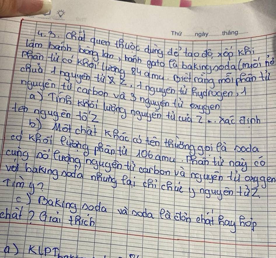 (Rad quen thuòc dàng dè tào do xōp xB
lam bapb bāng(gn, barh gato (a bakingnoda(mài hǎ
Pān lù có KBoì`lóng ǒu qmu. (ie rāng mái phān t
(Buà d ngugēn tù 2, ingugen ti hudrogen, 
ngugen tǔ carbop và ngugen fù pxygen
a Ting Kái luǒng ngugen tù cà Z. . xac dinh
tep ngugēn 10Z
bMāchat Khāc c tén thièng goi eà boda
eg KBoi eyōng phān tù 106 amu. mhap tù nai cǒ
cung DO^(-1) luohg nggen tì carbon và ng ugēn tǔ onygen
vol baking doda nóung fqi chi chuè )ngugēn +àz
timy?
c)Baking poda và noda ea elàn chai Bay hop
chaǐ? Qiāi thich
a) KlPT