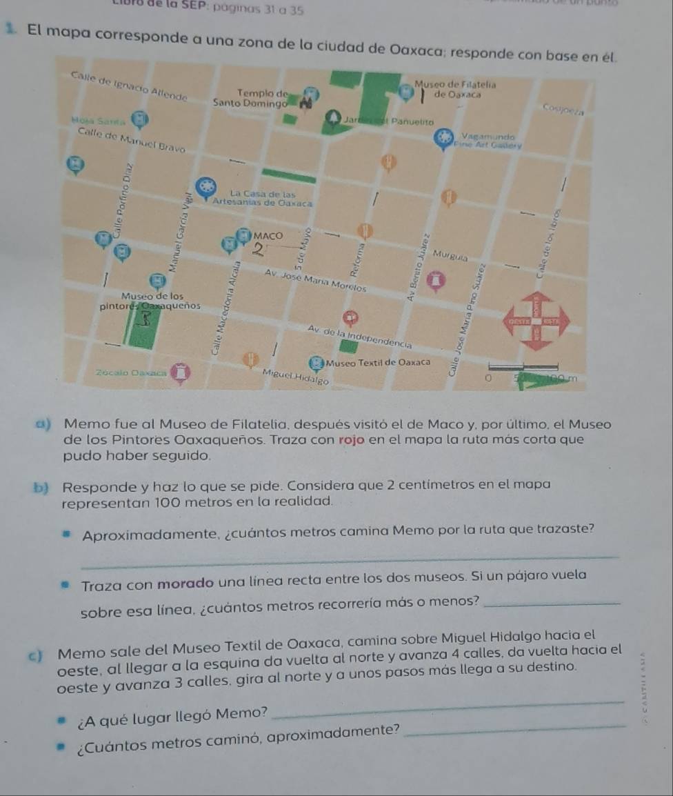 Uo de la SEP: páginas 31 à 35 
El mapa corresponde a una zona de la ciudad de Oaxaca; responde con base en él. 
a) Memo fue al Museo de Filatelia, después visitó el de Maco y, por último, el Museo 
de los Pintores Oaxaqueños. Traza con rojo en el mapa la ruta más corta que 
pudo haber seguido. 
b) Responde y haz lo que se pide. Considera que 2 centímetros en el mapa 
representan 100 metros en la realidad. 
Aproximadamente, ¿cuántos metros camina Memo por la ruta que trazaste? 
_ 
Traza con morado una línea recta entre los dos museos. Si un pájaro vuela 
sobre esa línea, ¿cuántos metros recorrería más o menos?_ 
c) Memo sale del Museo Textil de Oaxaca, camina sobre Miguel Hidalgo hacia el 
oeste, al llegar a la esquina da vuelta al norte y avanza 4 calles, da vuelta hacia el 
_ 
oeste y avanza 3 calles, gira al norte y a unos pasos más llega a su destino. 
: 
¿A qué lugar llegó Memo?_ 
a 
¿Cuántos metros caminó, aproximadamente?