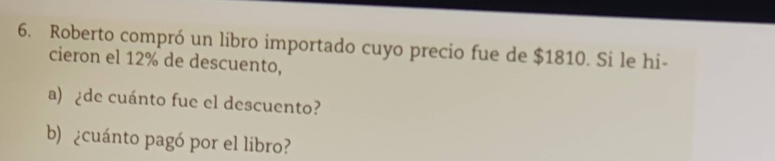 Roberto compró un libro importado cuyo precio fue de $1810. Si le hi- 
cieron el 12% de descuento, 
a) ¿de cuánto fue el descuento? 
b) ¿cuánto pagó por el libro?