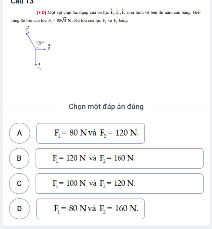 [VD] Một vật chịu tác dụng của ba lực frac 1F_1, frac 1F_2, frac 1F_3 như hình vẽ bên thì nằm cân bằng. Biết
rằng độ lớn của lực F_3=80sqrt(3)N. Độ lớn của lực F_1 và F_2 bằng
F_2
120°.
overline F_1
u
F_3
Chọn một đáp án đúng
A F_1=80N và F_2=120N.
B F_1=120N và F_2=160N.
C F_1=100N và F_2=120N.
D F_1=80N và F_2=160N.