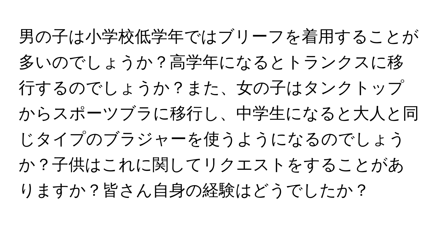 男の子は小学校低学年ではブリーフを着用することが多いのでしょうか？高学年になるとトランクスに移行するのでしょうか？また、女の子はタンクトップからスポーツブラに移行し、中学生になると大人と同じタイプのブラジャーを使うようになるのでしょうか？子供はこれに関してリクエストをすることがありますか？皆さん自身の経験はどうでしたか？