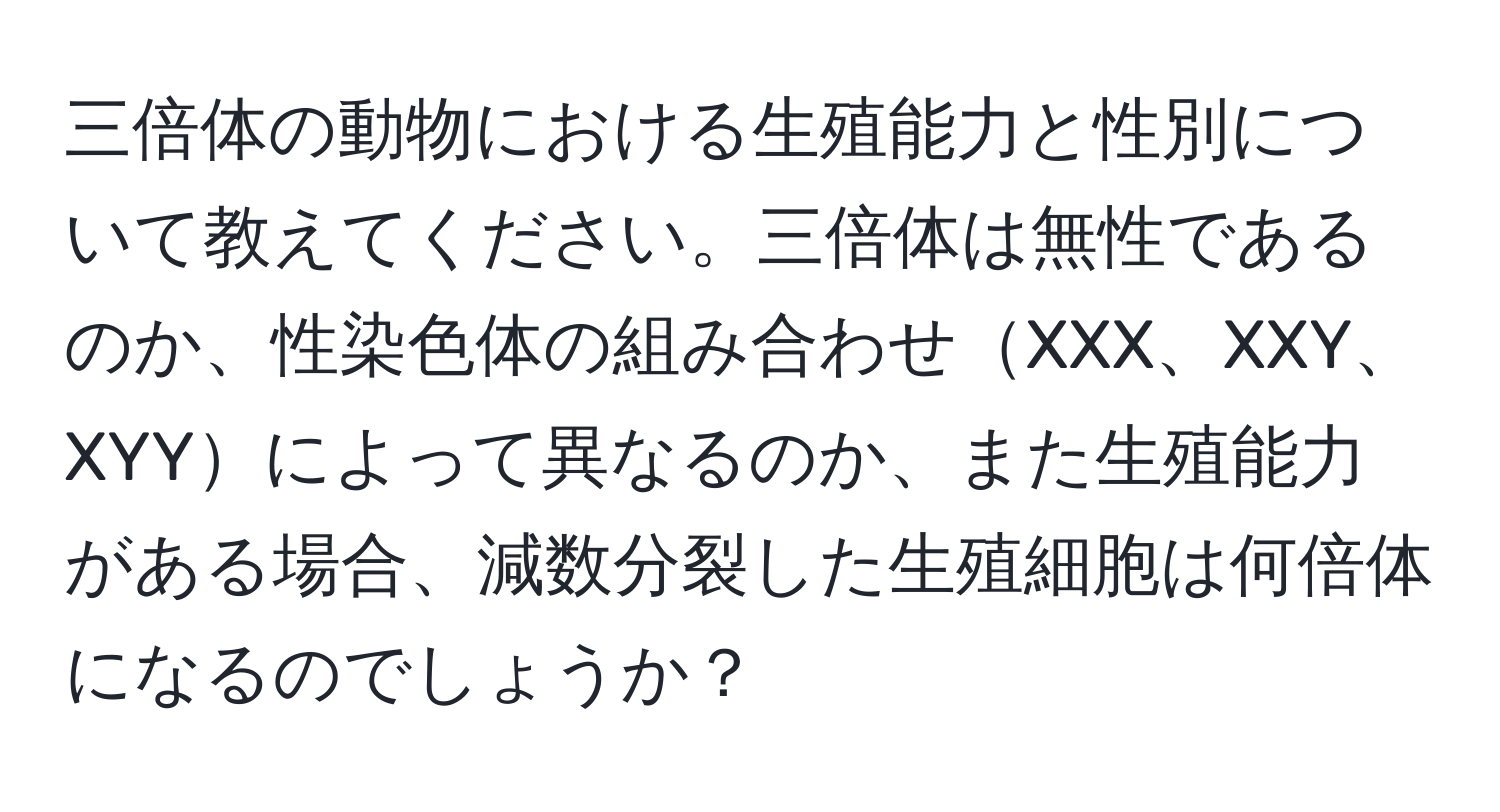 三倍体の動物における生殖能力と性別について教えてください。三倍体は無性であるのか、性染色体の組み合わせXXX、XXY、XYYによって異なるのか、また生殖能力がある場合、減数分裂した生殖細胞は何倍体になるのでしょうか？