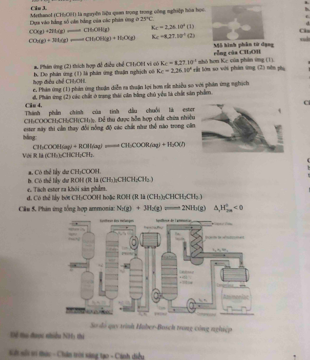 Methanol (CH_3OH) là nguyên liệu quan trọng trong công nghiệp hóa học.
Dựa vào hằng số cân bằng của các phản ứng ở 25°C.
6
K_C=2,26.10^4(1)
d
CO(g)+2H_2(g)leftharpoons CH_3OH(g) Câu
CO_2(g)+3H_2(g)leftharpoons CH_3OH(g)+H_2O(g) K_C=8,27.10^(-1)(2)
xuàt
Mô hình phân tử dạng
rỗng của CH₃OH
a. Phản ứng (2) thích hợp để điều chế CH₃OH vì có Kc=8,27.10^(-1) nh ở hơn Kc của phản ứng (1).
b. Do phản ứng (1) là phản ứng thuận nghịch có Kc=2,26.10^4ra^4t lớn so với phản ứng (2) nên phụ
hợp điều chế C H_3OH
c. Phản ứng (1) phản ứng thuận diễn ra thuận lợi hơn rất nhiều so với phản ứng nghịch
d. Phản ứng (2) các chất ở trạng thái cân bằng chủ yếu là chất sản phẩm.
Câu 4.
Cl
Thành phần chính của tinh dầu chuối là ester
CH_3COOCH_2CH_2CH(CH_3)_2 2. Để thu được hỗn hợp chất chứa nhiều
ester này thì cần thay đổi nồng độ các chất như thế nào trong cân
bằng:
CH_3COOH(aq)+ROH(aq)leftharpoons CH_3COOR(aq)+H_2O(l)
Với Rla(CH_3)_2CHCH_2CH_2.
a. Có the^(frac 1)3 ầy dư CH_3COOH.
b. Có thể lấy dư RO H(Rla(CH_3)_2CHCH_2CH_2.)
c. Tách ester ra khỏi sản phẩm.
đ. Có thể lấy bót CH_3COOH *  hoặc ROH (R là (C H_3)_2CHCH_2CH_2.)
Câu 5. Phản ứng tổng hợp ammonia: N_2(g)+3H_2(g)leftharpoons 2NH_3(g) □  △ _rH_(298)^0<0</tex>
Sơ đó quy trình Haber-Bosch trong công nghiệp
Để tu được nhiều NH5 thi
Sối sối t tức - Chân trời sáng tạo - Cánh diều