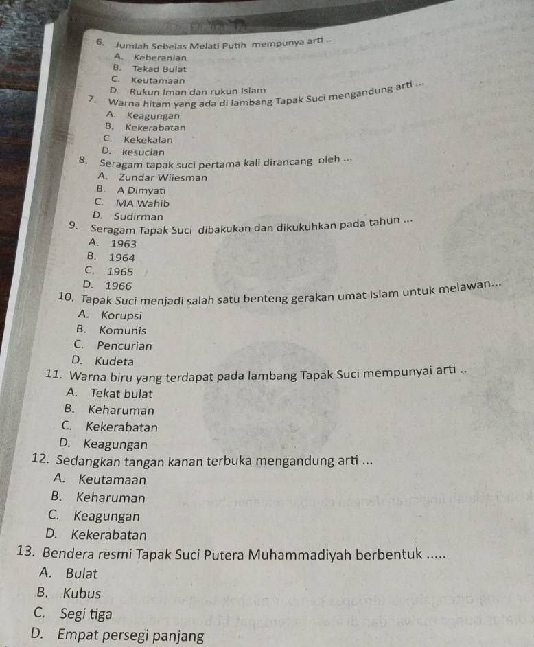 Jumlah Sebelas Melati Putih mempunya arti ..
A. Keberanian
B. Tekad Bulat
C. Keutamaan
D. Rukun Iman dan rukun Islam
7. Warna hitam yang ada di lambang Tapak Suci mengandung arti ...
A. Keagungan
B. Kekerabatan
C. Kekekalan
D. kesucian
8. Seragam tapak suci pertama kali dirancang oleh ...
A. Zundar Wiiesman
B. A Dimyati
C. MA Wahib
D. Sudirman
9. Seragam Tapak Suci dibakukan dan dikukuhkan pada tahun ..
A. 1963
B. 1964
C. 1965
D. 1966
10. Tapak Suci menjadi salah satu benteng gerakan umat Islam untuk melawan..
A. Korupsi
B. Komunis
C. Pencurian
D. Kudeta
11. Warna biru yang terdapat pada lambang Tapak Suci mempunyai arti ..
A. Tekat bulat
B. Keharuman
C. Kekerabatan
D. Keagungan
12. Sedangkan tangan kanan terbuka mengandung arti ...
A. Keutamaan
B. Keharuman
C. Keagungan
D. Kekerabatan
13. Bendera resmi Tapak Suci Putera Muhammadiyah berbentuk .....
A. Bulat
B. Kubus
C. Segi tiga
D. Empat persegi panjang