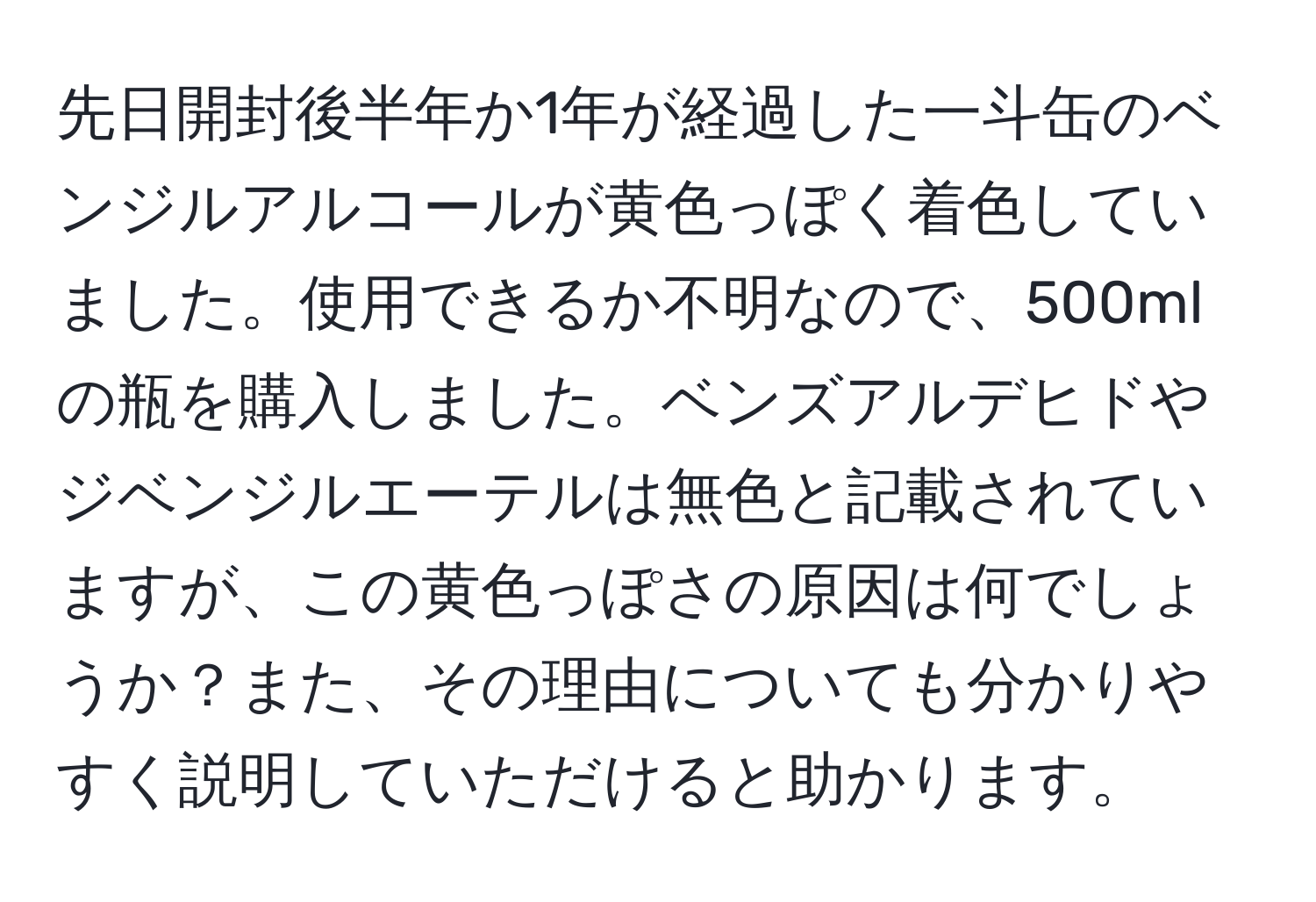 先日開封後半年か1年が経過した一斗缶のベンジルアルコールが黄色っぽく着色していました。使用できるか不明なので、500mlの瓶を購入しました。ベンズアルデヒドやジベンジルエーテルは無色と記載されていますが、この黄色っぽさの原因は何でしょうか？また、その理由についても分かりやすく説明していただけると助かります。