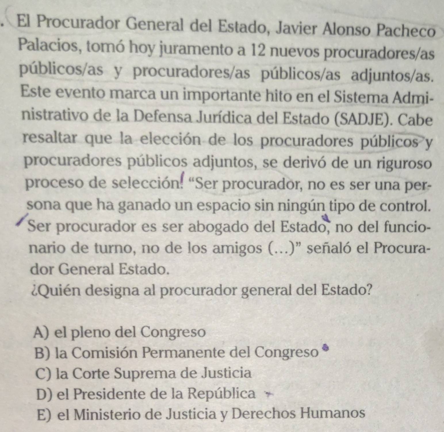 El Procurador General del Estado, Javier Alonso Pacheco
Palacios, tomó hoy juramento a 12 nuevos procuradores/as
públicos/as y procuradores/as públicos/as adjuntos/as.
Este evento marca un importante hito en el Sistema Admi-
nistrativo de la Defensa Jurídica del Estado (SADJE). Cabe
resaltar que la elección de los procuradores públicos y
procuradores públicos adjuntos, se derivó de un riguroso
proceso de selección: “Ser procurador, no es ser una per-
sona que ha ganado un espacio sin ningún tipo de control.
Ser procurador es ser abogado del Estado, no del funcio-
nario de turno, no de los amigos (...)" señaló el Procura-
dor General Estado.
¿Quién designa al procurador general del Estado?
A) el pleno del Congreso
B) la Comisión Permanente del Congreso
C) la Corte Suprema de Justicia
D) el Presidente de la República
E) el Ministerio de Justicia y Derechos Humanos