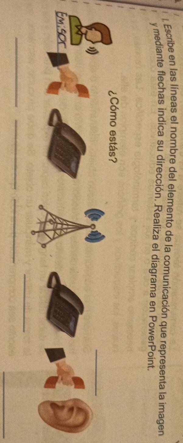 Escribe en las líneas el nombre del elemento de la comunicación que representa la imagen 
y mediante flechas indica su dirección. Realiza el diagrama en PowerPoint. 
¿Cómo estás? 
_ 
_ 
_ 
_ 
_ 
_ 
_