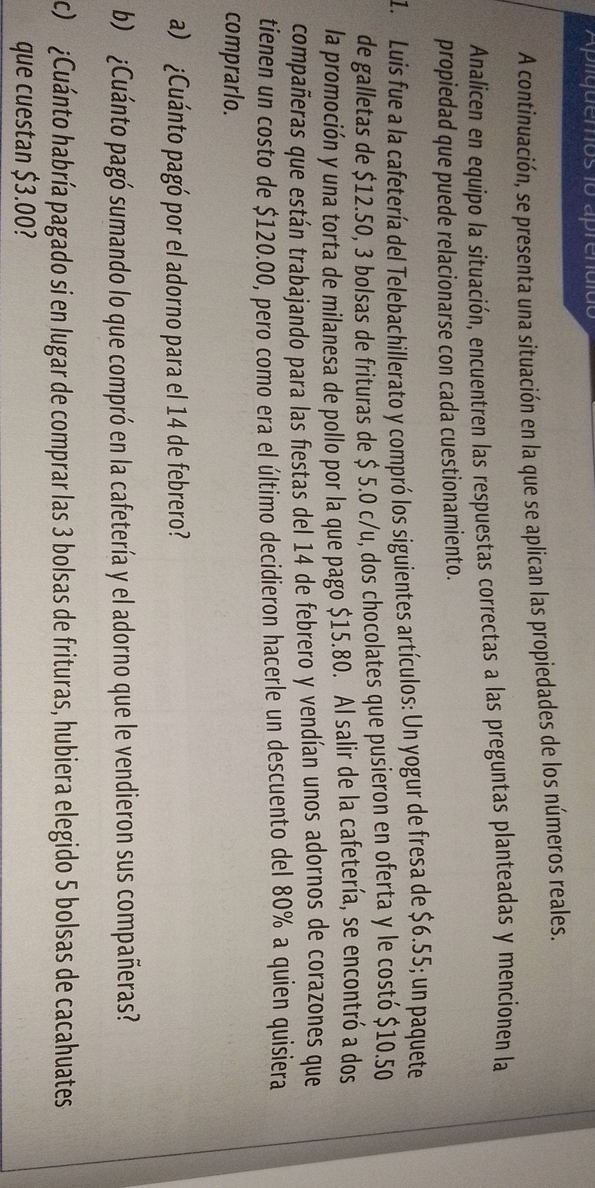Aplíquenos 1o aprenuido 
A continuación, se presenta una situación en la que se aplican las propiedades de los números reales. 
Analicen en equipo la situación, encuentren las respuestas correctas a las preguntas planteadas y mencionen la 
propiedad que puede relacionarse con cada cuestionamiento. 
1. Luis fue a la cafetería del Telebachillerato y compró los siguientes artículos: Un yogur de fresa de $6.55; un paquete 
de galletas de $12.50, 3 bolsas de frituras de $ 5.0 c/u, dos chocolates que pusieron en oferta y le costó $10.50
la promoción y una torta de milanesa de pollo por la que pago $15.80. Al salir de la cafetería, se encontró a dos 
compañeras que están trabajando para las fiestas del 14 de febrero y vendían unos adornos de corazones que 
tienen un costo de $120.00, pero como era el último decidieron hacerle un descuento del 80% a quien quisiera 
comprarlo. 
a) ¿Cuánto pagó por el adorno para el 14 de febrero? 
b) ¿Cuánto pagó sumando lo que compró en la cafetería y el adorno que le vendieron sus compañeras? 
c) ¿Cuánto habría pagado si en lugar de comprar las 3 bolsas de frituras, hubiera elegido 5 bolsas de cacahuates 
que cuestan $3.00?