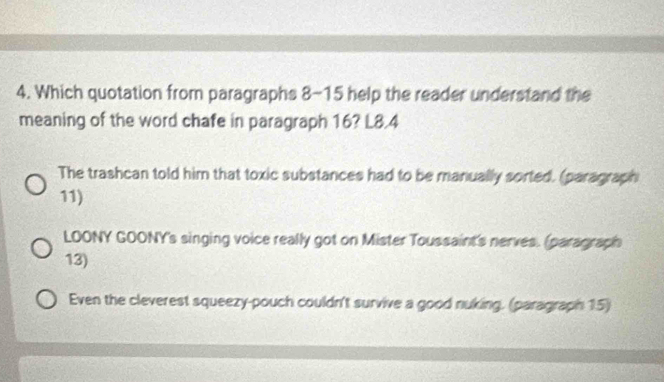 Which quotation from paragraphs 8-15 help the reader understand the
meaning of the word chafe in paragraph 16? L8.4
The trashcan told him that toxic substances had to be manually sorted. (paragraph
11)
LOONY GOONY's singing voice really got on Mister Toussaint's nerves. (paragraph
13)
Even the cleverest squeezy-pouch couldn't survive a good nuking. (paragraph 15)