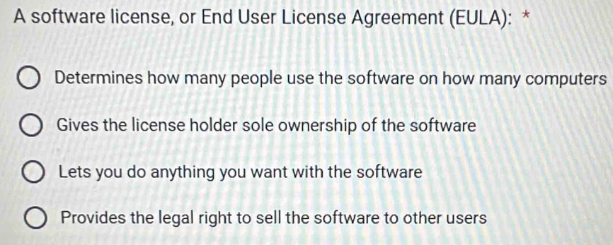 A software license, or End User License Agreement (EULA): *
Determines how many people use the software on how many computers
Gives the license holder sole ownership of the software
Lets you do anything you want with the software
Provides the legal right to sell the software to other users