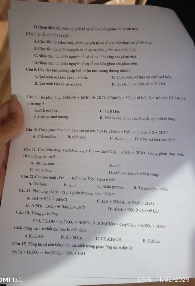 D.Nhận điện tử, chứa nguyên tổ có số oxí hóa giảm sau phân ứng.
Câu 7. Chất oxi hóa là chất:
A.Cho điện tử (electron), chứa nguyên tố có số oxi hóa tăng sau phản ứng
B.Cho điện tử, chứa nguyên tố có số oxi hóa giâm sau phản ứng.
C.Nhận điện tử, chứa nguyên tổ có số oxi hóa tăng sau phản ứng.
D.Nhận điện tử, chứa nguyên tổ có số oxi hóa giảm sau phản ứng.
Câu 8. Hãy cho biết những cặp khái niệm nào tương đương nhau ?
A.Quá trình oxi hóa và sự oxi hóa. C. Quá trình oxi hóa và chất oxi hóa
B. Quá trình khử và sự oxi hóa. D. Quá trình oxí hóa và chất khử.
Câu 9, Cho phản ứng. 2KMnO_4+16HClto 2KCl+2MnCl_2+5Cl_2+8H_2O ,  Vai trò của HCl trong
phản ứng là:
A.Chất oxi hóa. C. Chất khử.
B. Chất tạo môi trường. D. Vừa là chất khử, vừa là chất tạo môi trường.
Câu 10. Trong phản ứng dưới đây, vai trò của H₂S là. 2FeCl_3+H_2Sto 2FeCl_2+S+2HCl
A. Chất oxi hóa. B. chất khử. C. Acid. D. Vừa oxi hóa vừa khử.
Câu 11. Cho phản ứng. 4HNO_3d ke nông +Cuto Cu(NO_3)_2+2NO_2+2H_2O. Trong phản ứng trên,
HNO3 đồng vai trò là :
A. chất oxi hóa.
B. acid
C. môi trường. D. chất oxi hóa và môi trường.
Câu 12. Cho quá trình . Fe^(2+)to Fe^(3+)+1e. Đây là quá trình :
A. Oxi hóa. B. Khử C. Nhận proton. D. Tự oxi hóa - khử.
Cầu 13. Phản ứng nào sau dây là phản ứng oxi hóa - khử ?
A. NH_3+HClto NH_4Cl C. H_2S+2NaOHto Na_2S+2H_2O
B. H_2SO_4+BaCl_2to BaSO_4+2HCl D. 4NH_3+3O_2to 2N_2+6H_2O
Câu 14. Trong phản ứng.
3CH_3CH_2OH+K_2Cr_2O_7+4H_2SO_4to 3CH_3CHO+Cr_2(SO_4)_3+K_2SO_4+7H_2O
Chất đóng vai trò chất oxi hóa là chất nào?
A. K_2Cr_2O_7. B. Cr_2(SO_4)_3. C. CH_3CH_2OH. D. H_2SO_4.
Câu 15. Tổng hệ số cân bằng của các chất trong phản ứng dưới đây là:
Fe_3O_4+H_2SO_4to Fe_2(SO_4)_3+SO_2+H_2O
MI13C