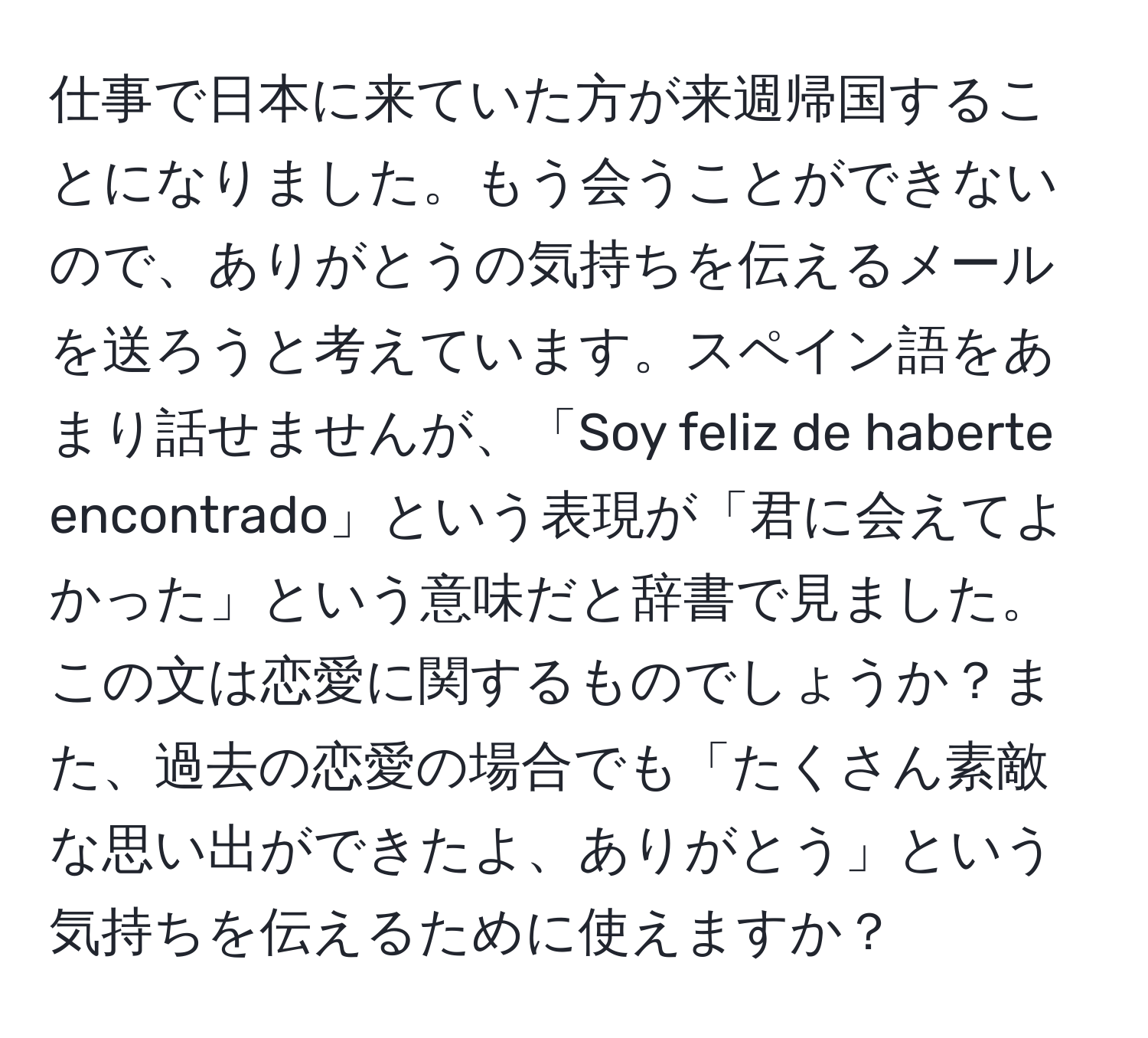 仕事で日本に来ていた方が来週帰国することになりました。もう会うことができないので、ありがとうの気持ちを伝えるメールを送ろうと考えています。スペイン語をあまり話せませんが、「Soy feliz de haberte encontrado」という表現が「君に会えてよかった」という意味だと辞書で見ました。この文は恋愛に関するものでしょうか？また、過去の恋愛の場合でも「たくさん素敵な思い出ができたよ、ありがとう」という気持ちを伝えるために使えますか？