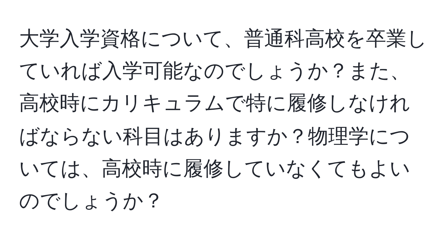 大学入学資格について、普通科高校を卒業していれば入学可能なのでしょうか？また、高校時にカリキュラムで特に履修しなければならない科目はありますか？物理学については、高校時に履修していなくてもよいのでしょうか？