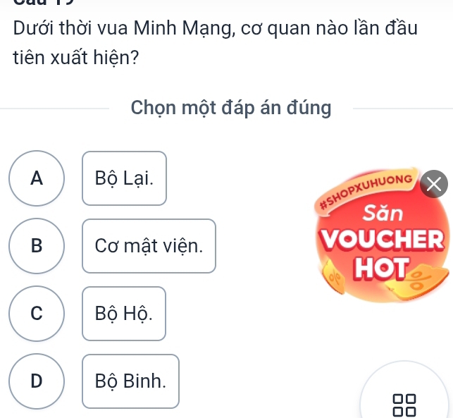 Dưới thời vua Minh Mạng, cơ quan nào lần đầu
tiên xuất hiện?
Chọn một đáp án đúng
A Bộ Lại.
B Cơ mật viện.
C Bộ Hộ.
D Bộ Binh.