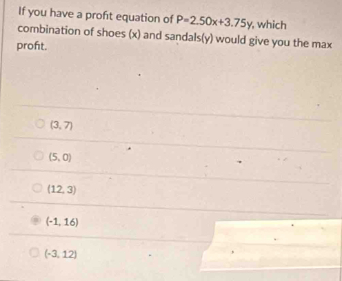 If you have a proft equation of P=2.50x+3.75y , which
combination of shoes (x) and sandals(y) would give you the max
proft.
(3,7)
(5,0)
(12,3)
(-1,16)
(-3,12)