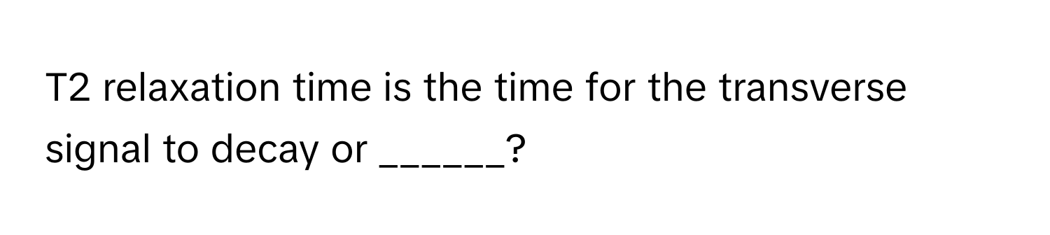 T2 relaxation time is the time for the transverse signal to decay or ______?