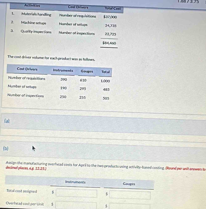 Activities Cost Drivers Total Cost 
1. Materials handling Number of requisitions $37,000
2. Machine setups Number of setups 24,735
3. Quality inspections Number of inspections 22,725
$84,460
The cost driver volume for each product was as follows. 
(a) 
(b) 
Assign the manufacturing overhead costs for April to the two products using activity-based costing. (Round per unit enswers to 
decima! places, e.g. 12.25.) 
Instruments Gauges 
Total cost assigned $ $
Overhead cost per Unit $ $