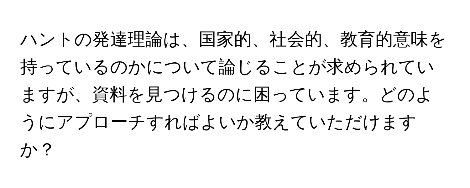 ハントの発達理論は、国家的、社会的、教育的意味を持っているのかについて論じることが求められていますが、資料を見つけるのに困っています。どのようにアプローチすればよいか教えていただけますか？