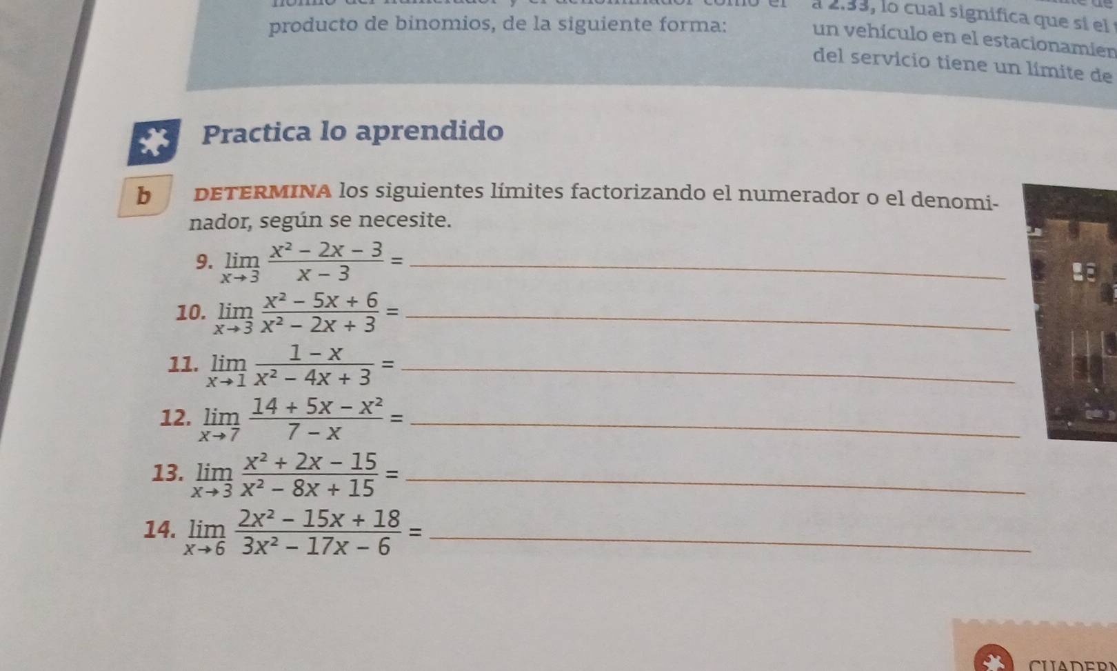 a 2.33, lo cual significa que sí el 
producto de binomios, de la siguiente forma: 
un vehículo en el estacionamier 
del servicio tiene un límite de 
* Practica lo aprendido 
b DETERMINA los siguientes límites factorizando el numerador o el denomi- 
nador, según se necesite. 
9. limlimits _xto 3 (x^2-2x-3)/x-3 = _ 
LE 
10. limlimits _xto 3 (x^2-5x+6)/x^2-2x+3 = _ 
11. limlimits _xto 1 (1-x)/x^2-4x+3 = _ 
12. limlimits _xto 7 (14+5x-x^2)/7-x = _ 
13. limlimits _xto 3 (x^2+2x-15)/x^2-8x+15 = _ 
14. limlimits _xto 6 (2x^2-15x+18)/3x^2-17x-6 = _ 
CUADERN