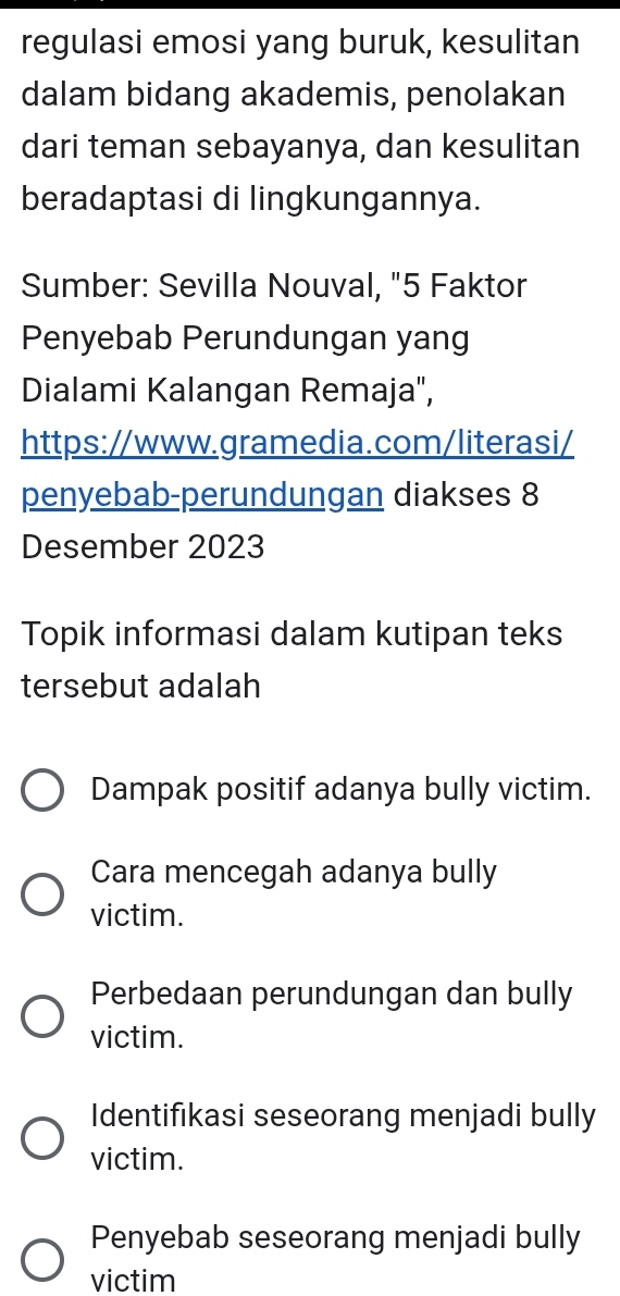 regulasi emosi yang buruk, kesulitan
dalam bidang akademis, penolakan
dari teman sebayanya, dan kesulitan
beradaptasi di lingkungannya.
Sumber: Sevilla Nouval, "5 Faktor
Penyebab Perundungan yang
Dialami Kalangan Remaja',
https://www.gramedia.com/literasi/
penyebab-perundungan diakses 8
Desember 2023
Topik informasi dalam kutipan teks
tersebut adalah
Dampak positif adanya bully victim.
Cara mencegah adanya bully
victim.
Perbedaan perundungan dan bully
victim.
Identifıkasi seseorang menjadi bully
victim.
Penyebab seseorang menjadi bully
victim