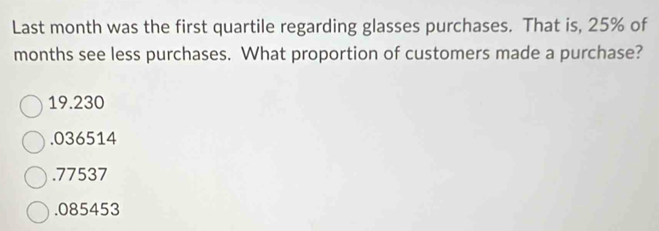 Last month was the first quartile regarding glasses purchases. That is, 25% of
months see less purchases. What proportion of customers made a purchase?
19.230 . 036514 . 77537 . 085453