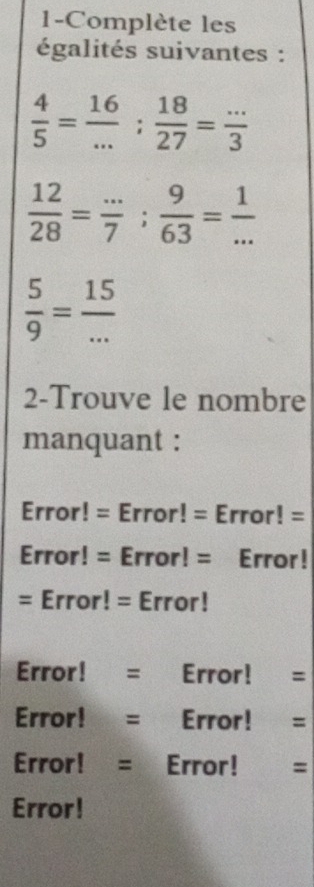 1-Complète les 
égalités suivantes :
 4/5 = 16/... ;  18/27 = (...)/3 
 12/28 = (...)/7 ;  9/63 = 1/... 
 5/9 = 15/... 
2-Trouve le nombre 
manquant : 
Error! = Error! = Error! = 
Error! = Error! = Error! 
= Error! = Error! 
Error! = Error! = 
Error! =| Error! = 
Error! = Error! = 
Error!