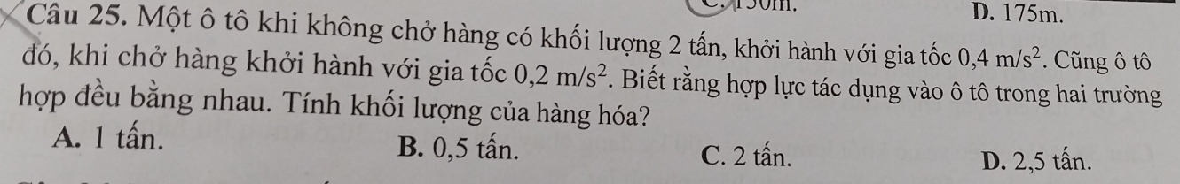 C50m. D. 175m.
Câu 25. Một ô tô khi không chở hàng có khối lượng 2 tấn, khởi hành với gia tốc 0,4m/s^2 * Cũng ô tô
đó, khi chở hàng khởi hành với gia tốc 0,2m/s^2. Biết rằng hợp lực tác dụng vào ô tô trong hai trường
hợp đều bằng nhau. Tính khối lượng của hàng hóa?
A. 1 tấn. B. 0,5 tấn. C. 2 tấn.
D. 2,5 tấn.