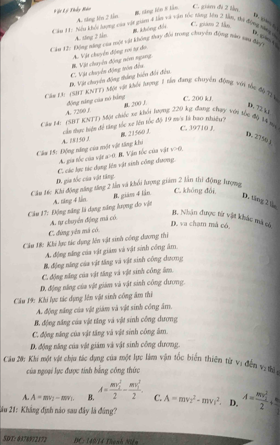 Vật Lý Thầy Bão
A. tăng lên 2 lần. B. tăng lên 8 lần, C. giám đi 2 lần.
D  gám 
Câu 11: Nếu khối lượng của vật giám 4 lần và vận tốc tăng lên 2 lần, thì động năng va
A. tăng 2 lần. B. không đổi. C. giám 2 lần
D. giàm 4 y
Câu 12: Động năng của một vật không thay đổi trong chuyên động nào sau đây?
A. Vật chuyển động rơi tự do
B. Vật chuyên động ném ngang.
C. Vật chuyển động tròn đều.
D. Vật chuyển động thắng biến đối đều.
Câu 13: (SBT KNTT) Một vật khối lượng 1 tấn đang chuyển động với tốc độ 72 V
động năng của nó bằng
C. 200 kJ.
A. 7200 J. B. 200 J.
D. 72 k1
Câu 14: (SBT KNTT) Một chiếc xe khối lượng 220 kg đang chạy với tốc độ 14 m
cần thực hiện để tăng tốc xe lên tốc độ 19 m/s là bao nhiêu?
A. 18150 J B. 21560 J
C. 39710 J.
D. 2750J
Câu 15: Động năng của một vật tăng khi
A. gia tốc của vật a>0. .B. Vận tốc của vật v>0,
C. các lực tác dụng lên vật sinh công dương.
D. gia tốc của vật tăng.
Câu 16: Khi động năng tăng 2 lần và khối lượng giảm 2 lần thị động lượng
A. tăng 4 lần. B. giám 4 lần. C. không đổi,
D. tăng 2 lần
Câu 17: Động năng là dạng năng lượng do vật
B. Nhận được từ vật khác mà có.
A. tự chuyển động mà có.
D. va chạm mà có.
C. đứng yên mả có.
Câu 18: Khi lực tác dụng lên vật sinh công dương thi
A. động năng của vật giảm và vật sinh công âm.
B. động năng của vật tăng và vật sinh công dương
C. động năng của vật tăng và vật sinh công âm.
D. động năng của vật giảm và vật sinh công dương.
Câu 19: Khi lực tác dụng lên vật sinh công âm thì
A. động năng của vật giảm và vật sinh công âm.
B. động năng của vật tăng và vật sinh công dương
C. động năng của vật tăng và vật sinh công âm.
D. động năng của vật giảm và vật sinh công dương.
Câu 20: Khi một vật chịu tác dụng của một lực làm vận tốc biến thiên từ vị đến v_2 thi o
của ngoại lực được tính bằng công thức
A. A=mv_2-mv_1. B. A=frac (mv_2)^22-frac (mv_1)^22. C. A=mv_2^(2-mv_1^2. D. A=frac (mv_2)^2)2+frac m_12
2ầu 21: Khẳng định nào sau đây là đúng?
SDT: 0378972172  C: 140/14 Thành Niễn