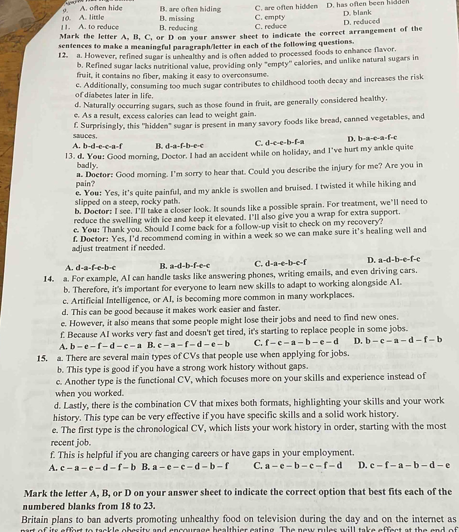 A. often hide B. are often hiding C. are often hidden D. has often been hidden
10. A. little B. missing C. empty D. blank
11. A. to reduce B. reducing C. reduce D. reduced
Mark the letter A, B, C, or D on your answer sheet to indicate the correct arrangement of the
sentences to make a meaningful paragraph/letter in each of the following questions.
12. a. However, refined sugar is unhealthy and is often added to processed foods to enhance flavor.
b. Refined sugar lacks nutritional value, providing only "empty' calories, and unlike natural sugars in
fruit, it contains no fiber, making it easy to overconsume.
c. Additionally, consuming too much sugar contributes to childhood tooth decay and increases the risk
of diabetes later in life.
d. Naturally occurring sugars, such as those found in fruit, are generally considered healthy.
e. As a result, excess calories can lead to weight gain.
f. Surprisingly, this "hidden" sugar is present in many savory foods like bread, canned vegetables, and
sauces.
A. b-d-e-c-a-f B. d-a-f-b-e-c C. d-c-e-b-f-a D. b-a-e-a-f-c
13. d. You: Good morning, Doctor. I had an accident while on holiday, and I’ve hurt my ankle quite
badly.
a. Doctor: Good morning. I’m sorry to hear that. Could you describe the injury for me? Are you in
pain?
e. You: Yes, it’s quite painful, and my ankle is swollen and bruised. I twisted it while hiking and
slipped on a steep, rocky path.
b. Doctor: I see. I’ll take a closer look. It sounds like a possible sprain. For treatment, we’ll need to
reduce the swelling with ice and keep it elevated. I’ll also give you a wrap for extra support.
c. You: Thank you. Should I come back for a follow-up visit to check on my recovery?
f. Doctor: Yes, I’d recommend coming in within a week so we can make sure it’s healing well and
adjust treatment if needed.
D.
A. d-a-f-e-b-c B. a-d-b-f-e-c C. d-a-e-b-c-f a-d-b-e-f-c
14. a. For example, AI can handle tasks like answering phones, writing emails, and even driving cars.
b. Therefore, it's important for everyone to learn new skills to adapt to working alongside AI.
c. Artificial Intelligence, or AI, is becoming more common in many workplaces.
d. This can be good because it makes work easier and faster.
e. However, it also means that some people might lose their jobs and need to find new ones.
f. Because AI works very fast and doesn't get tired, it's starting to replace people in some jobs.
A. b-e-f-d-c-a B. c-a-f-d-e-b C. f-c-a-b-e-d D. b-c-a-d-f-b
15. a. There are several main types of CVs that people use when applying for jobs.
b. This type is good if you have a strong work history without gaps.
c. Another type is the functional CV, which focuses more on your skills and experience instead of
when you worked.
d. Lastly, there is the combination CV that mixes both formats, highlighting your skills and your work
history. This type can be very effective if you have specific skills and a solid work history.
e. The first type is the chronological CV, which lists your work history in order, starting with the most
recent job.
f. This is helpful if you are changing careers or have gaps in your employment.
A. c-a-e-d-f-b B. a-e-c-d-b-f C. a-e-b-c-f-d D. c-f-a-b-d-e
Mark the letter A, B, or D on your answer sheet to indicate the correct option that best fits each of the
numbered blanks from 18 to 23.
Britain plans to ban adverts promoting unhealthy food on television during the day and on the internet as
part of its effort to tackle obesity and encourage healthier eating. The new rules will take effect at the end of