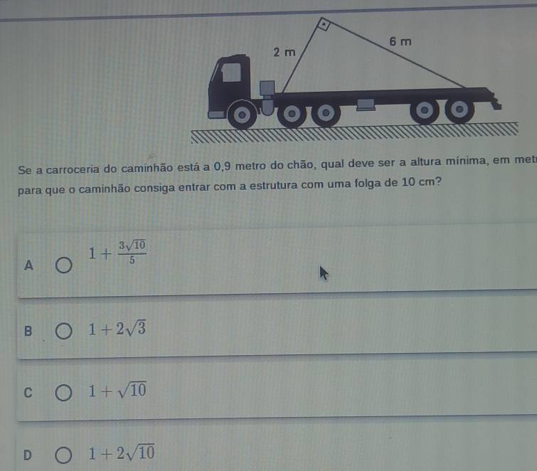 6 m
2 m
Se a carroceria do caminhão está a 0,9 metro do chão, qual deve ser a altura mínima, em metr
para que o caminhão consiga entrar com a estrutura com uma folga de 10 cm?
A 1+ 3sqrt(10)/5 
B 1+2sqrt(3)
C 1+sqrt(10)
D 1+2sqrt(10)