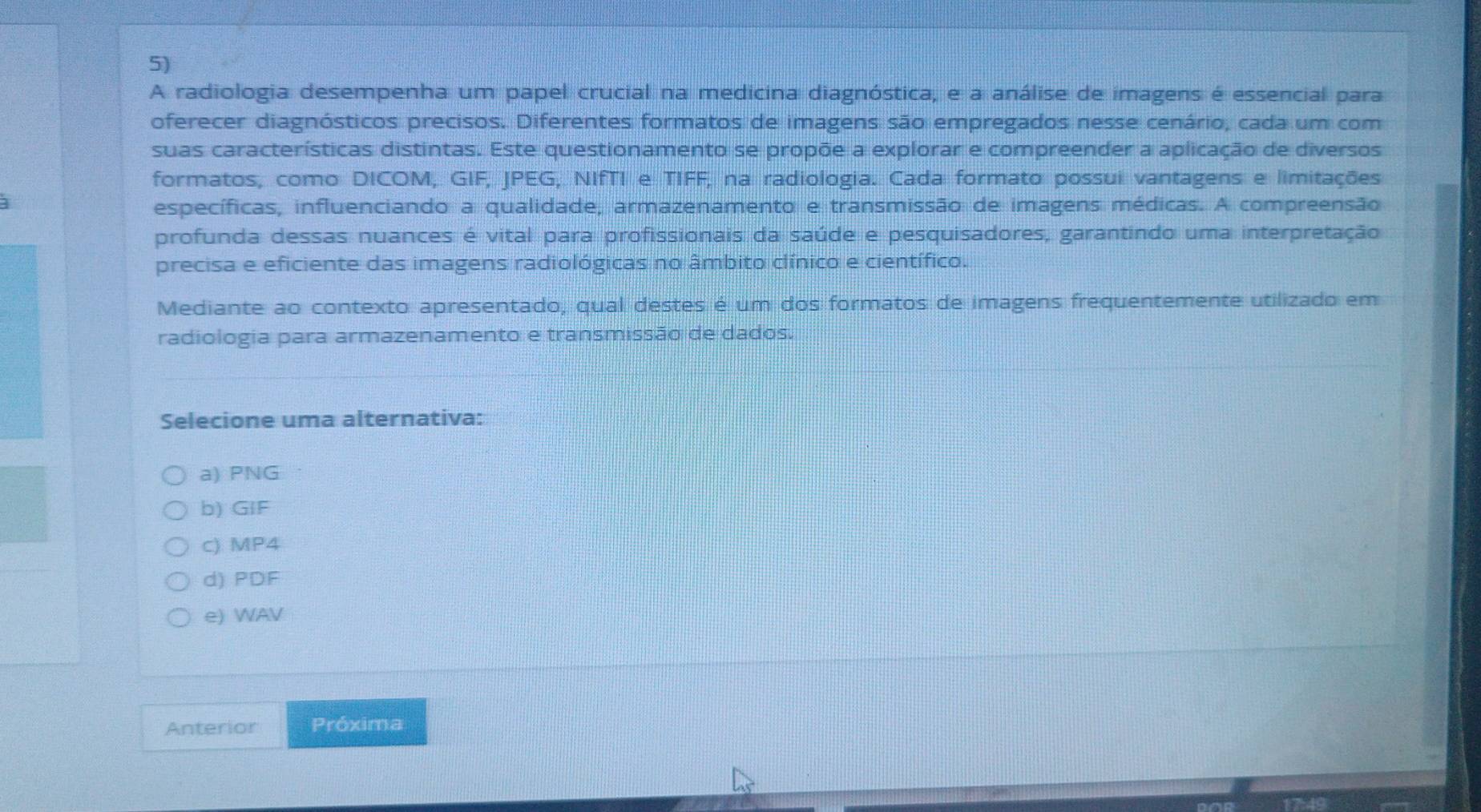 A radiologia desempenha um papel crucial na medicina diagnóstica, e a análise de imagens é essencial para
oferecer diagnósticos precisos. Diferentes formatos de imagens são empregados nesse cenário, cada um com
suas características distintas. Este questionamento se propõe a explorar e compreender a aplicação de diversos
formatos, como DICOM, GIF, JPEG, NIfTI e TIFF, na radiologia. Cada formato possui vantagens e limitações
específicas, influenciando a qualidade, armazenamento e transmissão de imagens médicas. A compreensão
profunda dessas nuances é vital para profissionais da saúde e pesquisadores, garantindo uma interpretação
precisa e eficiente das imagens radiológicas no âmbito clínico e científico.
Mediante ao contexto apresentado, qual destes é um dos formatos de imagens frequentemente utilizado em
radiologia para armazenamento e transmissão de dados.
Selecione uma alternativa:
a) PNG
b) GIF
c) MP4
d) PDF
e) WAV
Anterior Próxima