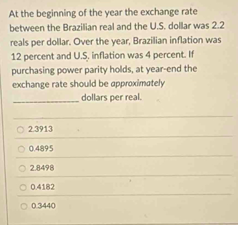 At the beginning of the year the exchange rate
between the Brazilian real and the U.S. dollar was 2.2
reals per dollar. Over the year, Brazilian inflation was
12 percent and U.S. inflation was 4 percent. If
purchasing power parity holds, at year -end the
exchange rate should be approximately
_dollars per real.
2.3913
0.4895
2,8498
0.4182
0.3440