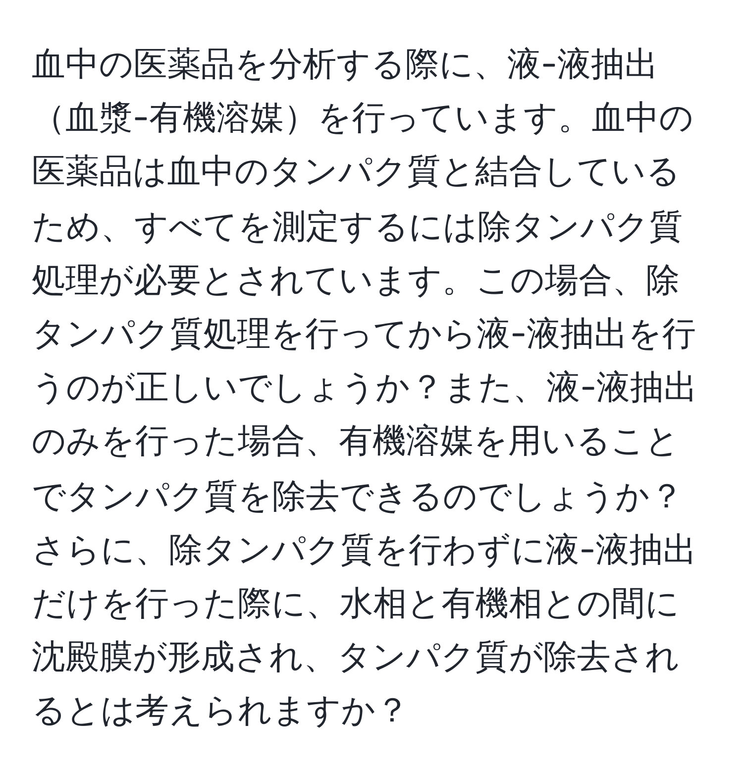 血中の医薬品を分析する際に、液-液抽出血漿-有機溶媒を行っています。血中の医薬品は血中のタンパク質と結合しているため、すべてを測定するには除タンパク質処理が必要とされています。この場合、除タンパク質処理を行ってから液-液抽出を行うのが正しいでしょうか？また、液-液抽出のみを行った場合、有機溶媒を用いることでタンパク質を除去できるのでしょうか？さらに、除タンパク質を行わずに液-液抽出だけを行った際に、水相と有機相との間に沈殿膜が形成され、タンパク質が除去されるとは考えられますか？