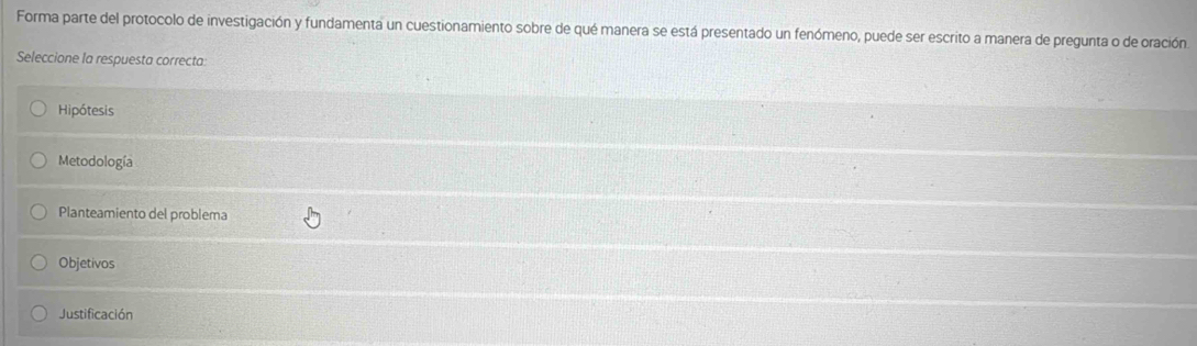 Forma parte del protocolo de investigación y fundamenta un cuestionamiento sobre de qué manera se está presentado un fenómeno, puede ser escrito a manera de pregunta o de oración
Seleccione la respuesta correcta:
Hipótesis
Metodología
Planteamiento del problema
Objetivos
Justificación