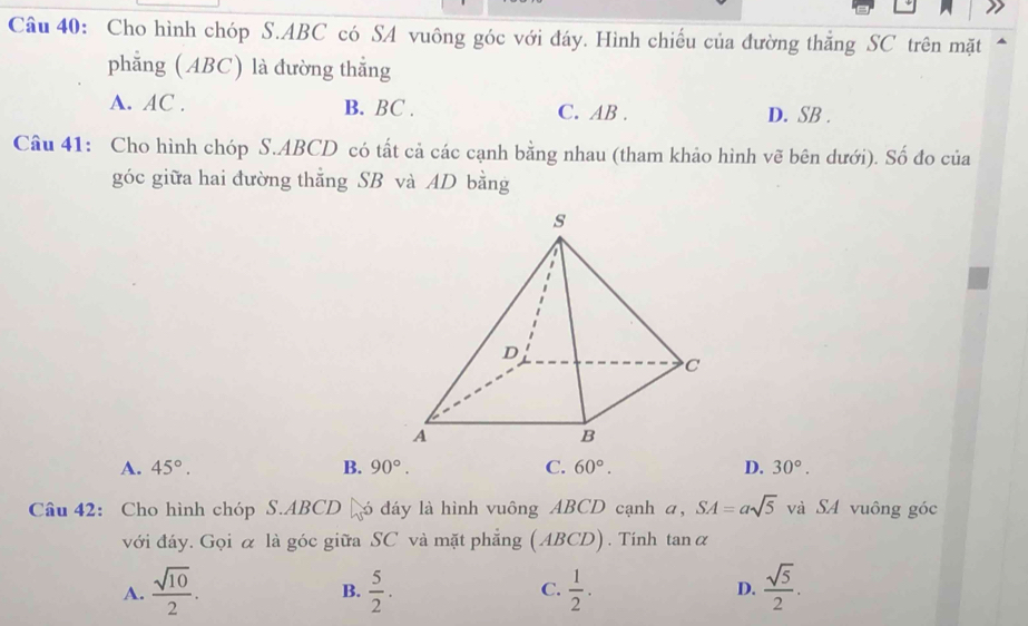 Cho hình chóp S. ABC có SA vuông góc với đáy. Hình chiếu của đường thằng SC trên mặt
phẳng (ABC) là đường thẳng
A. AC. B. BC. C. AB. D. SB.
Câu 41: Cho hình chóp S. ABCD có tất cả các cạnh bằng nhau (tham khảo hình vẽ bên dưới). Số đo của
góc giữa hai đường thẳng SB và AD bằng
A. 45°. B. 90°. C. 60°. D. 30°. 
Câu 42: Cho hình chóp S. ABCD ó đáy là hình vuông ABCD cạnh a, SA=asqrt(5) và SA vuông góc
với đáy. Gọi α là góc giữa SC và mặt phẳng (ABCD). Tính tan alpha
A.  sqrt(10)/2 .  5/2 . C.  1/2 . D.  sqrt(5)/2 . 
B.