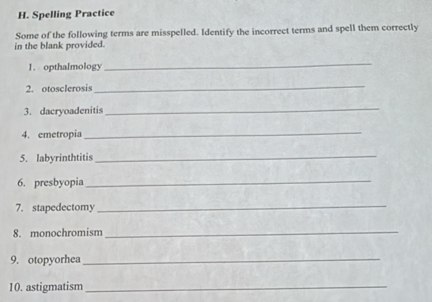 Spelling Practice 
Some of the following terms are misspelled. Identify the incorrect terms and spell them correctly 
in the blank provided. 
1. opthalmology 
_ 
2. otosclerosis 
_ 
3. dacryoadenitis_ 
4. emetropia_ 
5. labyrinthtitis_ 
6. presbyopia_ 
7. stapedectomy 
_ 
8. monochromism_ 
9. otopyorhea_ 
10. astigmatism_