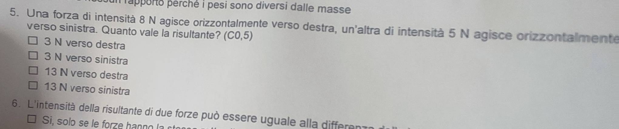 rapporto perché i pesi sono diversi dalle masse 
5. Una forza di intensità 8 N agisce orizzontalmente verso destra, un'altra di intensità 5 N agisce orizzontalmente
verso sinistra. Quanto vale la risultante? (C0,5)
3 N verso destra
3 N verso sinistra
13 N verso destra
13 N verso sinistra
6. L'intensità della risultante di due forze può essere uguale alla differenz
Si, solo se e for e