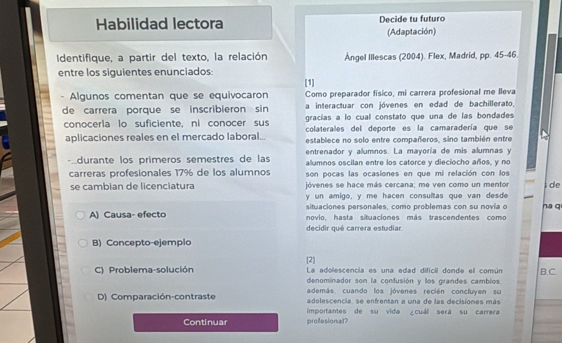 Habilidad lectora Decide tu futuro
(Adaptación)
Identifique, a partir del texto, la relación Ángel Illescas (2004). Flex, Madrid, pp. 45-46.
entre los siguientes enunciados:
[1]
Algunos comentan que se equivocaron Como preparador físico, mi carrera profesional me Ileva
de carrera porque se inscribieron sin a interactuar con jóvenes en edad de bachillerato,
conocerla lo suficiente, ni conocer sus gracias a lo cual constato que una de las bondades
colaterales del deporte es la camaradería que se
aplicaciones reales en el mercado laboral... establece no solo entre compañeros, sino también entre
entrenador y alumnos. La mayoría de mis alumnas y
durante los primeros semestres de las alumnos oscilan entre los catorce y dieciocho años, y no
carreras profesionales 17% de los alumnos son pocas las ocasiones en que mi relación con los
se cambian de licenciatura jóvenes se hace más cercana; me ven como un mentor de
y un amigo, y me hacen consultas que van desde
situaciones personales, como problemas con su novia o na q
A) Causa- efecto novio, hasta situaciones más trascendentes como
decidir qué carrera estudiar.
B) Concepto-ejemplo
[2]
C) Problema-solución La adolescencia es una edad difícil donde el común B.C.
denominador son la confusión y los grandes cambios
además, cuando los jóvenes recién concluyen su
D) Comparación-contraste adolescencia se enfrentan a una de las decisiones más
importantes de su vida cuál será su carrera
Continuar profesional?