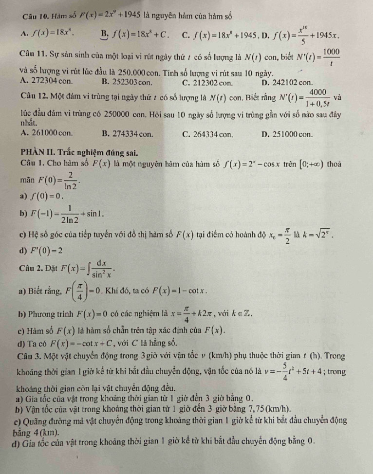 Hàm số F(x)=2x^9+1945 là nguyên hàm của hàm số
A. f(x)=18x^8, B. f(x)=18x^8+C. C. f(x)=18x^8+1945. D. f(x)= x^(10)/5 +1945x.
Câu 11. Sự sản sinh của một loại vi rút ngày thứ / có số lượng là N(t) con, biết N'(t)= 1000/t 
và số lượng vi rút lúc đầu là 250.000 con. Tính số lượng vi rút sau 10 ngày.
A. 272304 con. B. 252303 con. C. 212302 con. D. 242102 con.
Câu 12. Một đám vi trùng tại ngày thứ # có số lượng là N(t) con. Biết rằng N'(t)= 4000/1+0.5t  và
lúc đầu đám vi trùng có 250000 con. Hỏi sau 10 ngày số lượng vi trùng gần với số nào sau đây
nhất.
A. 261000 con. B. 274334 con. C. 264334 con. D. 251000 con.
PHÀN II. Trắc nghiệm đúng sai.
Câu 1. Cho hàm số F(x) là một nguyên hàm của hàm số f(x)=2^x-cos x trên [0;+∈fty ) thoa
mãn F(0)= 2/ln 2 .
a) f(0)=0.
b) F(-1)= 1/2ln 2 +sin 1.
c) Hệ số góc của tiếp tuyến với đồ thị hàm số F(x) tại điểm có hoành độ x_o= π /2  là k=sqrt(2^(π)).
d) F'(0)=2
Câu 2. Đặt F(x)=∈t  dx/sin^2x .
a) Biết rằng, F( π /4 )=0. Khi đó, ta có F(x)=1-cot x.
b) Phương trình F(x)=0 có các nghiệm là x= π /4 +k2π , với k∈ Z.
c) Hàm số F(x) là hàm số chẵn trên tập xác định của F(x).
d) Ta có F(x)=-cot x+C , với C là hằng số.
Câu 3. Một vật chuyển động trong 3 giờ với vận tốc v (km/h) phụ thuộc thời gian t(h). Trong
khoảng thời gian 1 giờ kể từ khi bắt đầu chuyển động, vận tốc của nó là v=- 5/4 t^2+5t+4; trong
khoảng thời gian còn lại vật chuyển động đều.
a) Gia tốc của vật trong khoảng thời gian từ 1 giờ đến 3 giờ bằng 0.
b) Vận tốc của vật trong khoảng thời gian từ 1 giờ đến 3 giờ bằng 7, 75(km/h).
c) Quãng đường mả vật chuyển động trong khoảng thời gian 1 giờ kể từ khi bắt đầu chuyển động
bằng 4 (km).
d) Gia tốc của vật trong khoảng thời gian 1 giờ kể từ khi bắt đầu chuyển động bằng 0.