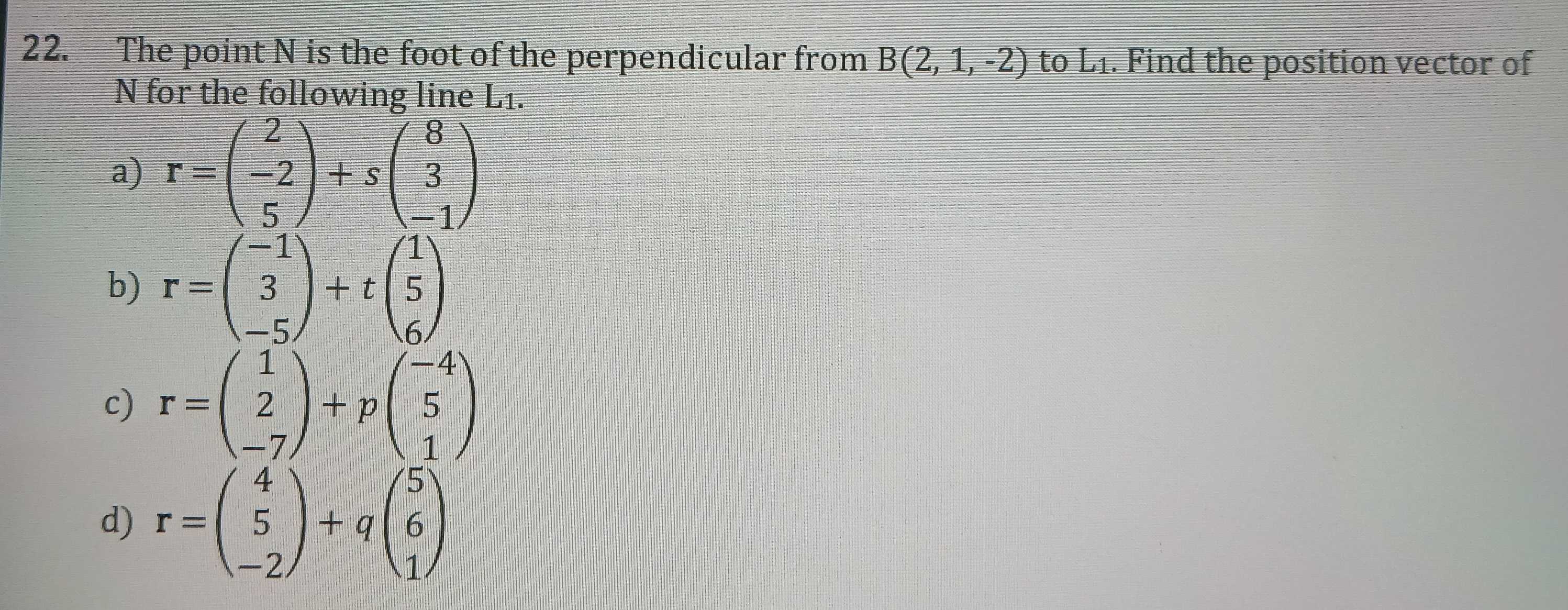 The point N is the foot of the perpendicular from B(2,1,-2)toL_1. Find the position vector of
N for the following line L1.
a) r=beginpmatrix 2 -2 5endpmatrix +sbeginpmatrix 8 3 -1endpmatrix
b) r=beginpmatrix -1 3 -5endpmatrix +tbeginpmatrix 1 5 6endpmatrix
c) r=beginpmatrix 1 2 -7endpmatrix +pbeginpmatrix -4 5 1endpmatrix
d) r=beginpmatrix 4 5 -2endpmatrix +qbeginpmatrix 5 6 1endpmatrix