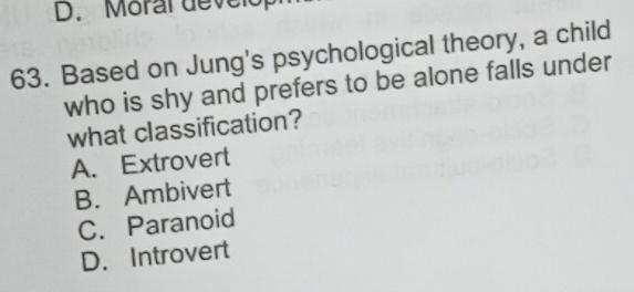 D. Moral develop
63. Based on Jung's psychological theory, a child
who is shy and prefers to be alone falls under
what classification?
A. Extrovert
B. Ambivert
C. Paranoid
D. Introvert