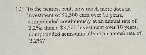 To the nearest cent, how much more does an 
investment of $3,500 earn over 10 years, 
compounded continuously at an annual rate of
2.2%; than a $3,500 investment over 10 years, 
compounded semi-annually at an annual rate of
2.2%?