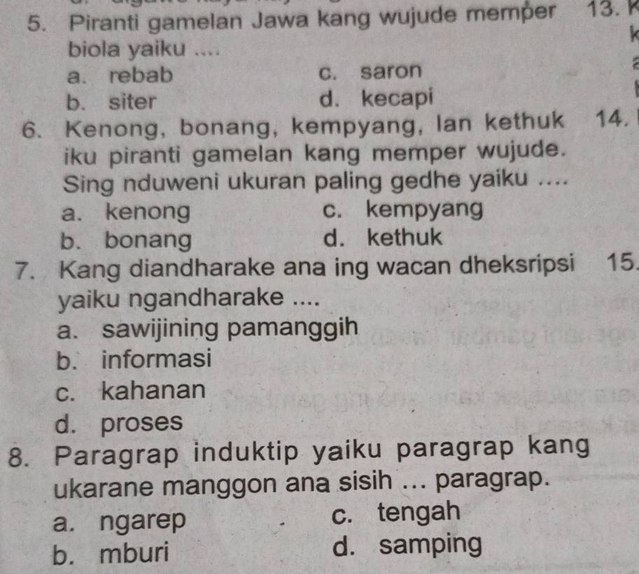 Piranti gamelan Jawa kang wujude memper 13. 
biola yaiku ....
a. rebab c. saron
b. siter d. kecapi
6. Kenong, bonang, kempyang, lan kethuk 14.
iku piranti gamelan kang memper wujude.
Sing nduweni ukuran paling gedhe yaiku ....
a. kenong c. kempyang
b. bonang d. kethuk
7. Kang diandharake ana ing wacan dheksripsi 15.
yaiku ngandharake ....
a. sawijining pamanggih
b. informasi
c. kahanan
d. proses
8. Paragrap induktip yaiku paragrap kang
ukarane manggon ana sisih ... paragrap.
a. ngarep c. tengah
b. mburi d. samping