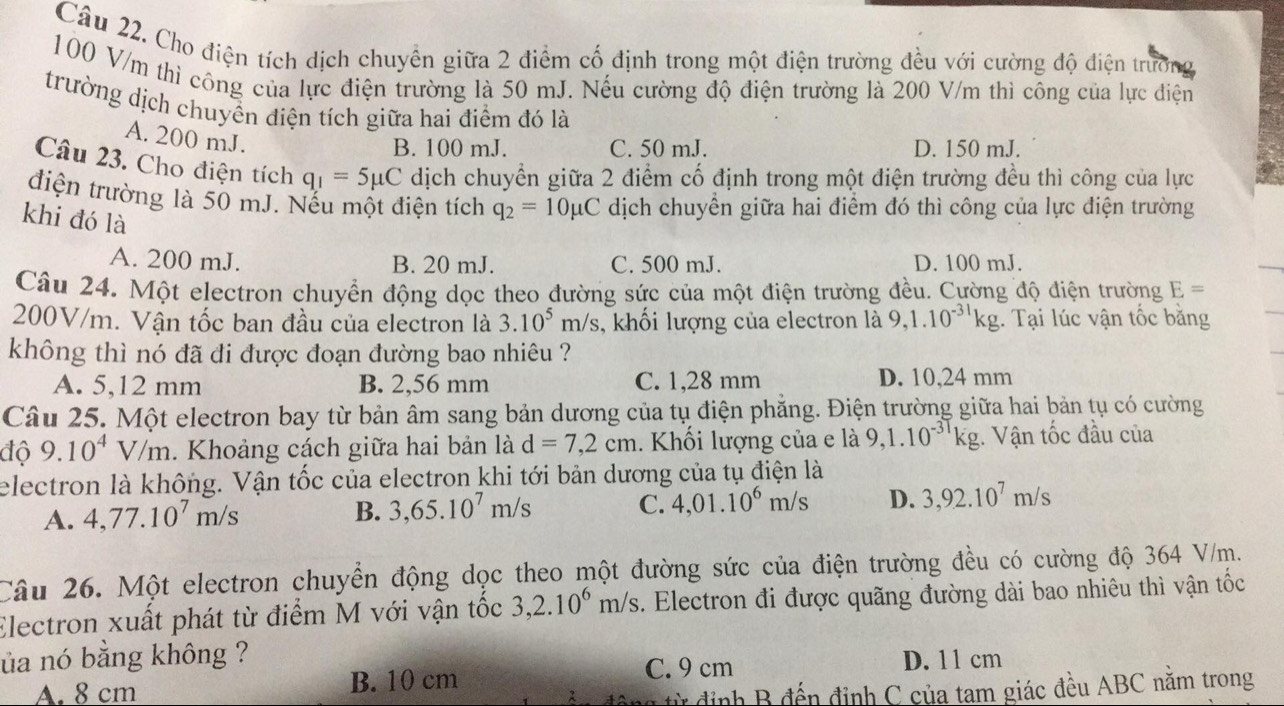 Cho điện tích dịch chuyển giữa 2 điểm cố định trong một điện trường đều với cường độ điện trưởng
100 V/m thì công của lực điện trường là 50 mJ. Nếu cường độ điện trường là 200 V/m thì công của lực điện
trường dịch chuyển điện tích giữa hai điểm đó là
A. 200 mJ.
B. 100 mJ. C. 50 mJ. D. 150 mJ.
Câu 23. Cho điện tích q_1=5mu C dịch chuyển giữa 2 điểm cố định trong một điện trường đều thì công của lực
điện trường là 50 mJ. Nếu một điện tích q_2=10mu C dịch chuyển giữa hai điểm đó thì công của lực điện trường
khi đó là
A. 200 mJ. B. 20 mJ. C. 500 mJ. D. 100 mJ.
Câu 24. Một electron chuyển động dọc theo đường sức của một điện trường đều. Cường độ điện trường E=
200V/m. Vận tốc ban đầu của electron là 3.10^5m/s , khối lượng của electron là 9,1.10^(-31)kg. Tại lúc vận tốc bằng
không thì nó đã đi được đoạn đường bao nhiêu ?
A. 5,12 mm B. 2,56 mm C. 1,28 mm D. 10,24 mm
Câu 25. Một electron bay từ bản âm sang bản dương của tụ điện phẳng. Điện trường giữa hai bản tụ có cường
độ 9.10^4V/m 1. Khoảng cách giữa hai bản là d=7,2cm. Khối lượng của e là 9,1.10^(-3T)kg;. Vận tốc đầu của
electron là không. Vận tốc của electron khi tới bản dương của tụ điện là
A. 4,77.10^7m/s
B. 3,65.10^7m/s C. 4,01.10^6m/s D. 3,92.10^7m/s
Câu 26. Một electron chuyển động dọc theo một đường sức của điện trường đều có cường độ 364 V/m.
Electron xuất phát từ điểm M với vận tốc 3,2.10^6m/s. Electron đi được quãng đường dài bao nhiêu thì vận tốc
ủa nó bằng không ? D. 11 cm
A. 8 cm B. 10 cm C. 9 cm
h    đến định C của tam giác đều ABC nằm trong