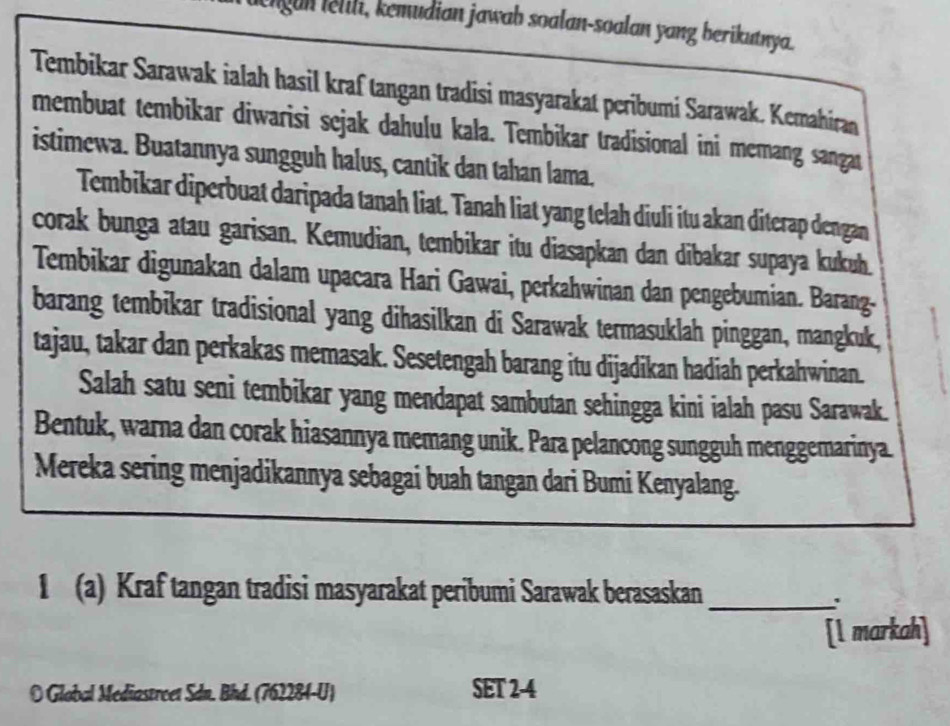 ngun lelili, kemudian jawab soalan-soalan yang berikutnya. 
Tembikar Sarawak ialah hasil kraf tangan tradisi masyarakat peribumi Sarawak. Kemahiran 
membuat tembikar diwarisi sejak dahulu kala. Tembikar tradisional ini memang sangat 
istimewa. Buatannya sungguh halus, cantik dan tahan lama. 
Tembikar diperbuat daripada tanah liat. Tanah liat yang telah diuli itu akan diterap dengan 
corak bunga atau garisan. Kemudian, tembikar itu diasapkan dan dibakar supaya kukuh. 
Tembikar digunakan dalam upacara Hari Gawai, perkahwinan dan pengebumian. Barang- 
barang tembikar tradisional yang dihasilkan di Sarawak termasuklah pinggan, mangkuk, 
tajau, takar dan perkakas memasak. Sesetengah barang itu dijadikan hadiah perkahwinan. 
Salah satu seni tembikar yang mendapat sambutan sehingga kini ialah pasu Sarawak. 
Bentuk, warna dan corak hiasannya memang unik. Para pelancong sungguh menggemarinya. 
Mereka sering menjadikannya sebagai buah tangan dari Bumi Kenyalang. 
1 (a) Kraf tangan tradisi masyarakat peribumi Sarawak berasaskan_ 
[l markah] 
O Global Mediastreet Sdn. Bhd. (762284-U) SET 2-4