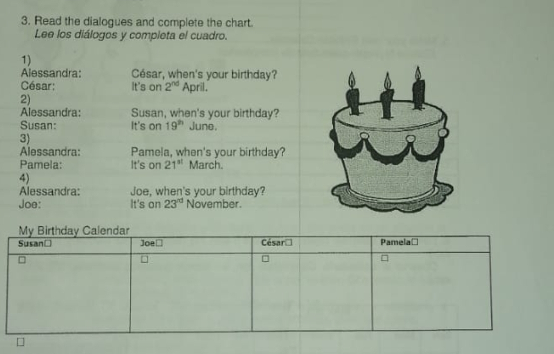 Read the dialogues and complete the chart. 
Lee los diálogos y completa el cuadro. 
1) 
Alessandra: César, when's your birthday? 
César: It's on 2^(nd) April. 
2) 
Alessandra: Susan, when's your birthday? 
Susan: It's on 19^(th) June. 
3) 
Alessandra: Pamela, when's your birthday? 
Pamela: It's on 21^(st) March. 
4) 
Alessandra: Joe, when's your birthday? 
Joe: It's on 23^(rd) November. 
My Birthday Calendar 
Susanć Joe≌ César Pamelać