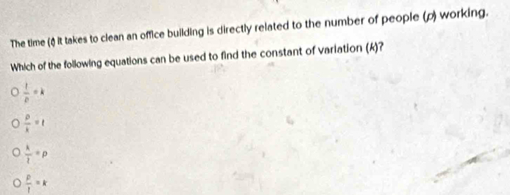 The time () it takes to clean an office building is directly related to the number of people (p) working.
Which of the following equations can be used to find the constant of variation (k)?
 1/p =k
 p/k =t
 k/l =p
 p/l =k