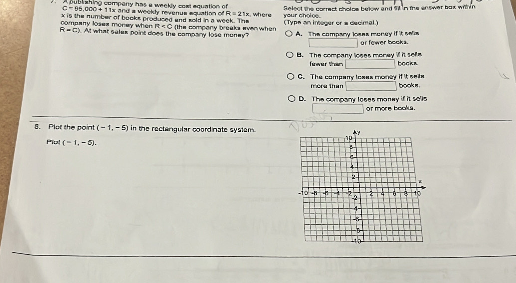 A publishing company has a weekly cost equation of
C=95,000+11x and a weekly revenue equation of R=21x , where Select the correct choice below and fill in the answer box within
x is the number of books produced and sold in a week. The your choice.
company loses money when R (the company breaks even when (Type an integer or a decimal.)
R=C). At what sales point does the company lose money? A. The company loses money if it sells
or fewer books.
B. The company loses money if it sells
fewer than books.
C. The company loses money if it sells
more than books.
D. The company loses money if it sells
or more books.
8. Plot the point (-1,-5) in the rectangular coordinate system.
Plot (-1,-5).